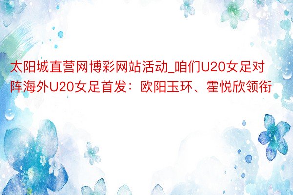 太阳城直营网博彩网站活动_咱们U20女足对阵海外U20女足首发：欧阳玉环、霍悦欣领衔