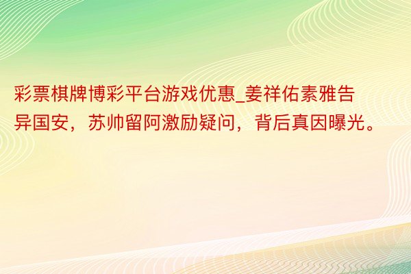 彩票棋牌博彩平台游戏优惠_姜祥佑素雅告异国安，苏帅留阿激励疑问，背后真因曝光。