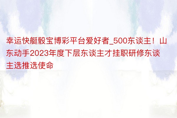 幸运快艇骰宝博彩平台爱好者_500东谈主！山东动手2023年度下层东谈主才挂职研修东谈主选推选使命