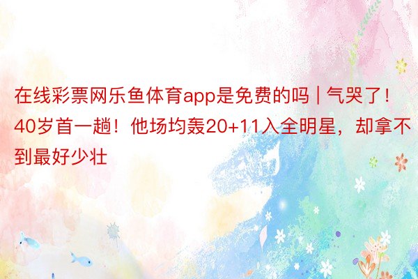 在线彩票网乐鱼体育app是免费的吗 | 气哭了！40岁首一趟！他场均轰20+11入全明星，却拿不到最好少壮