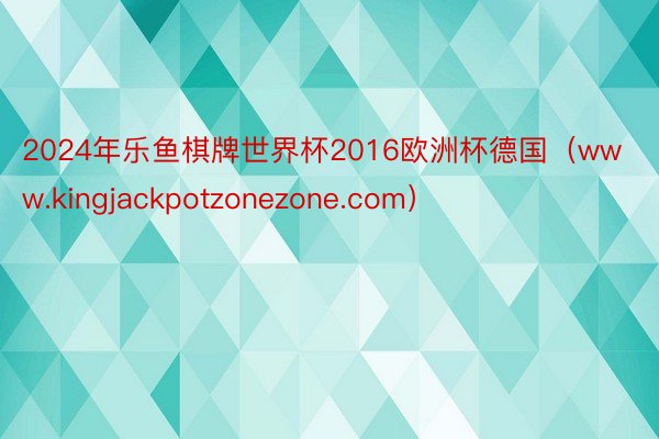 2024年乐鱼棋牌世界杯2016欧洲杯德国（www.kingjackpotzonezone.com）