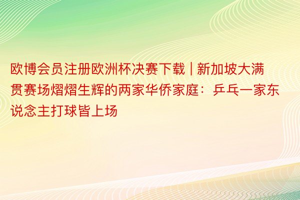 欧博会员注册欧洲杯决赛下载 | 新加坡大满贯赛场熠熠生辉的两家华侨家庭：乒乓一家东说念主打球皆上场