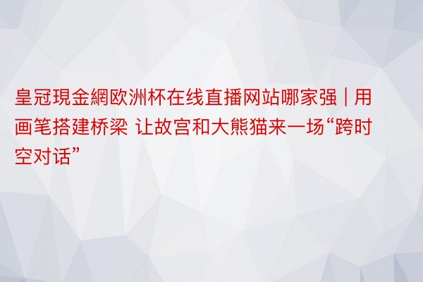 皇冠現金網欧洲杯在线直播网站哪家强 | 用画笔搭建桥梁 让故宫和大熊猫来一场“跨时空对话”