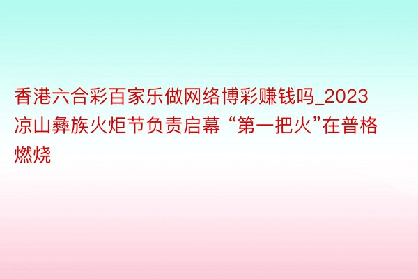 香港六合彩百家乐做网络博彩赚钱吗_2023凉山彝族火炬节负责启幕 “第一把火”在普格燃烧