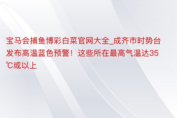 宝马会捕鱼博彩白菜官网大全_成齐市时势台发布高温蓝色预警！这些所在最高气温达35℃或以上