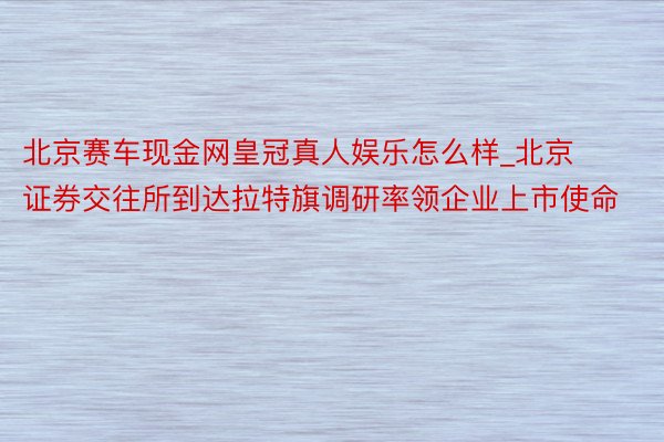 北京赛车现金网皇冠真人娱乐怎么样_北京证券交往所到达拉特旗调研率领企业上市使命