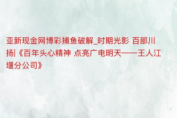 亚新现金网博彩捕鱼破解_时期光影 百部川扬|《百年头心精神 点亮广电明天——王人江堰分公司》