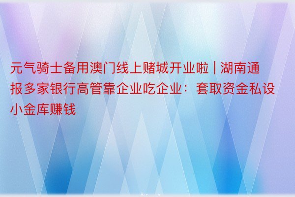 元气骑士备用澳门线上赌城开业啦 | 湖南通报多家银行高管靠企业吃企业：套取资金私设小金库赚钱