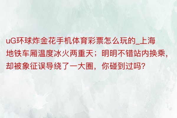 uG环球炸金花手机体育彩票怎么玩的_上海地铁车厢温度冰火两重天；明明不错站内换乘，却被象征误导绕了一大圈，你碰到过吗？