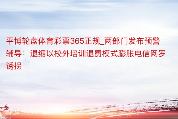 平博轮盘体育彩票365正规_两部门发布预警辅导：退缩以校外培训退费模式膨胀电信网罗诱拐