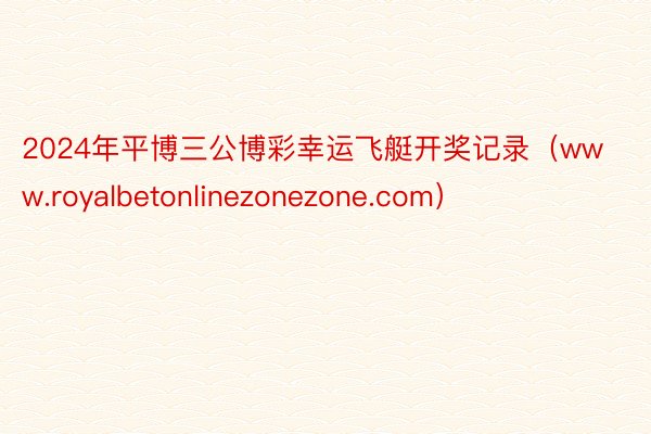 2024年平博三公博彩幸运飞艇开奖记录（www.royalbetonlinezonezone.com）