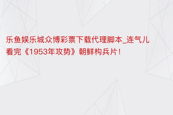 乐鱼娱乐城众博彩票下载代理脚本_连气儿看完《1953年攻势》朝鲜构兵片！