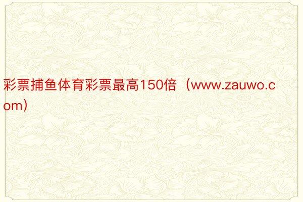 彩票捕鱼体育彩票最高150倍（www.zauwo.com）