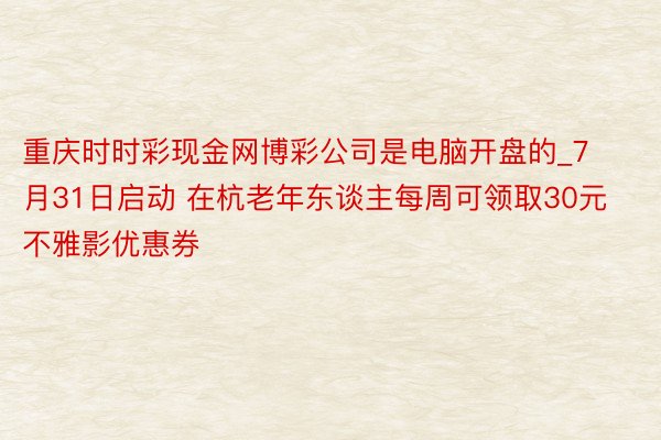 重庆时时彩现金网博彩公司是电脑开盘的_7月31日启动 在杭老年东谈主每周可领取30元不雅影优惠券