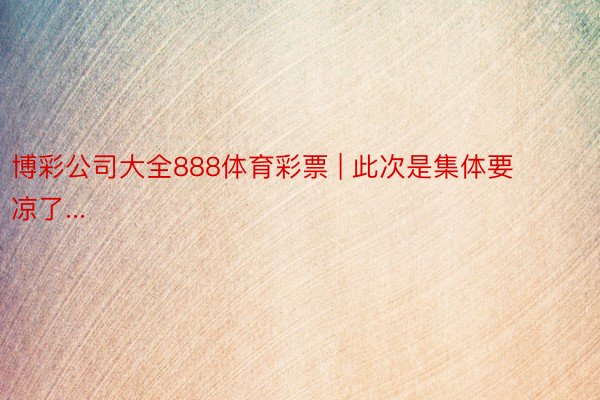 博彩公司大全888体育彩票 | 此次是集体要凉了...