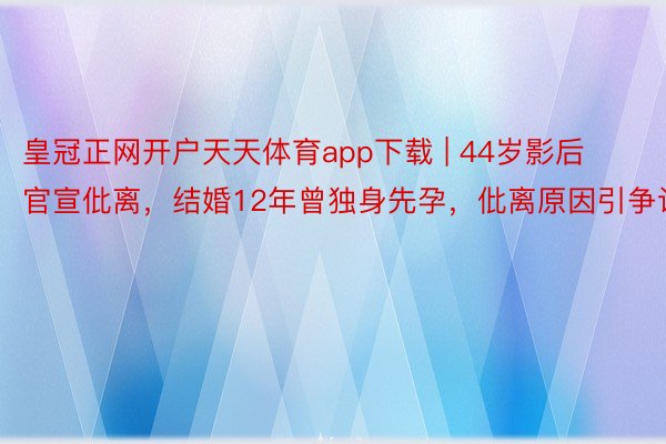 皇冠正网开户天天体育app下载 | 44岁影后官宣仳离，结婚12年曾独身先孕，仳离原因引争议