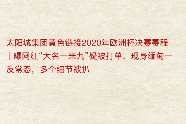 太阳城集团黄色链接2020年欧洲杯决赛赛程 | 曝网红“大名一米九”疑被打单，现身缅甸一反常态，多个细节被扒