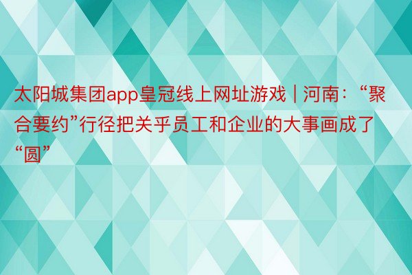 太阳城集团app皇冠线上网址游戏 | 河南：“聚合要约”行径把关乎员工和企业的大事画成了“圆”