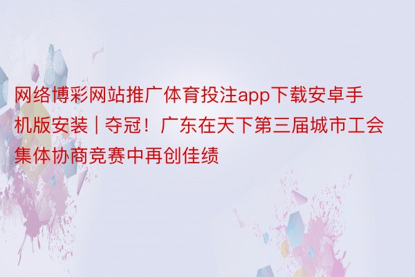 网络博彩网站推广体育投注app下载安卓手机版安装 | 夺冠！广东在天下第三届城市工会集体协商竞赛中再创佳绩