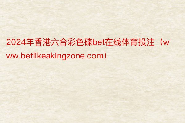 2024年香港六合彩色碟bet在线体育投注（www.betlikeakingzone.com）