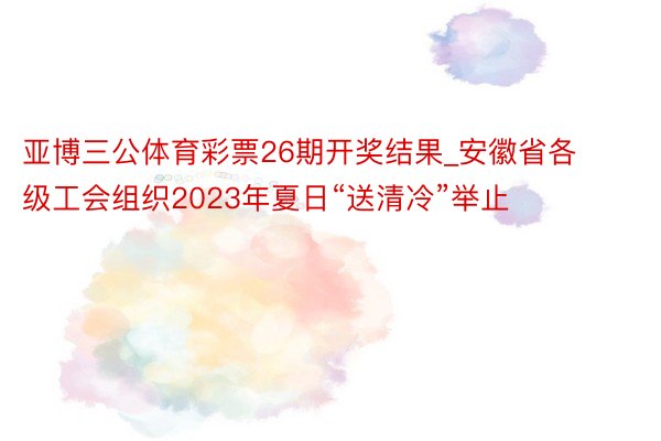 亚博三公体育彩票26期开奖结果_安徽省各级工会组织2023年夏日“送清冷”举止