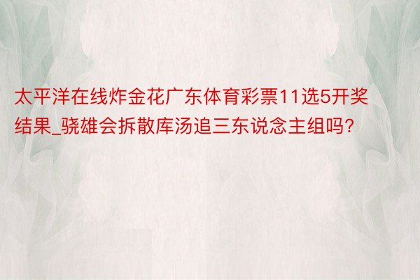 太平洋在线炸金花广东体育彩票11选5开奖结果_骁雄会拆散库汤追三东说念主组吗?