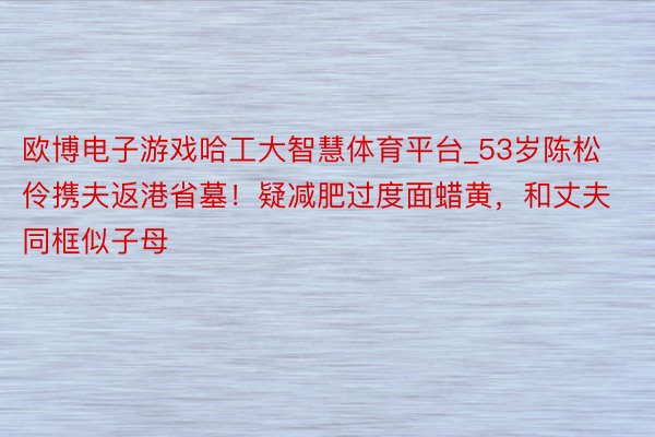 欧博电子游戏哈工大智慧体育平台_53岁陈松伶携夫返港省墓！疑减肥过度面蜡黄，和丈夫同框似子母