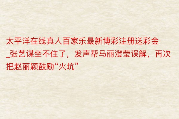 太平洋在线真人百家乐最新博彩注册送彩金_张艺谋坐不住了，发声帮马丽澄莹误解，再次把赵丽颖鼓励“火坑”