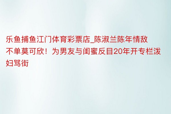 乐鱼捕鱼江门体育彩票店_陈淑兰陈年情敌不单莫可欣！为男友与闺蜜反目20年开专栏泼妇骂街