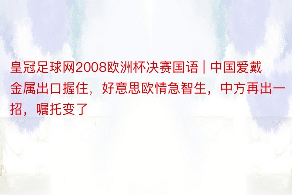 皇冠足球网2008欧洲杯决赛国语 | 中国爱戴金属出口握住，好意思欧情急智生，中方再出一招，嘱托变了