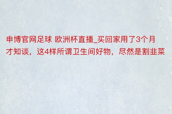 申博官网足球 欧洲杯直播_买回家用了3个月才知谈，这4样所谓卫生间好物，尽然是割韭菜