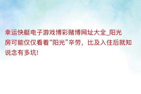 幸运快艇电子游戏博彩赌博网址大全_阳光房可能仅仅看着“阳光”辛劳，比及入住后就知说念有多坑!