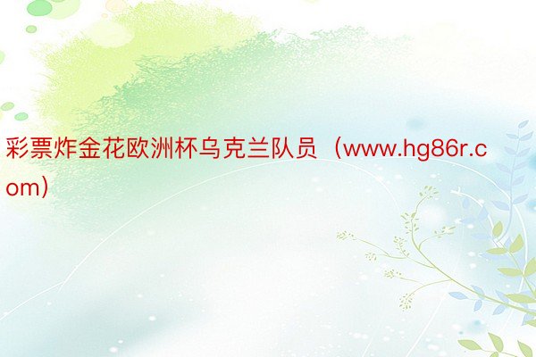 彩票炸金花欧洲杯乌克兰队员（www.hg86r.com）