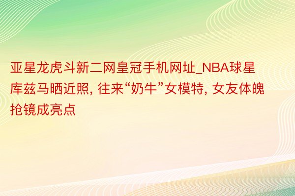 亚星龙虎斗新二网皇冠手机网址_NBA球星库兹马晒近照， 往来“奶牛”女模特， 女友体魄抢镜成亮点