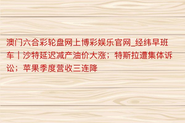 澳门六合彩轮盘网上博彩娱乐官网_经纬早班车｜沙特延迟减产油价大涨；特斯拉遭集体诉讼；苹果季度营收三连降