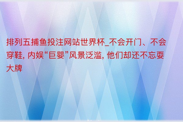 排列五捕鱼投注网站世界杯_不会开门、不会穿鞋， 内娱“巨婴”风景泛滥， 他们却还不忘耍大牌