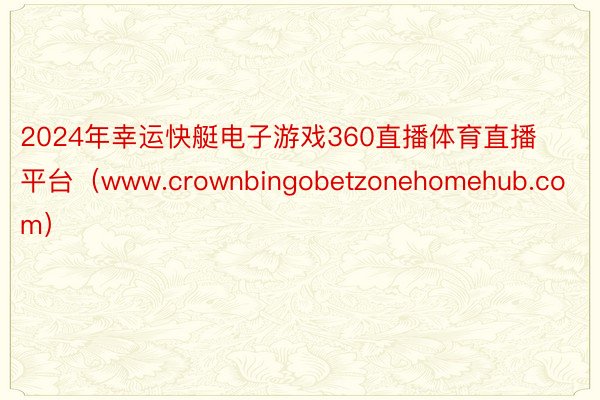 2024年幸运快艇电子游戏360直播体育直播平台（www.crownbingobetzonehomehub.com）