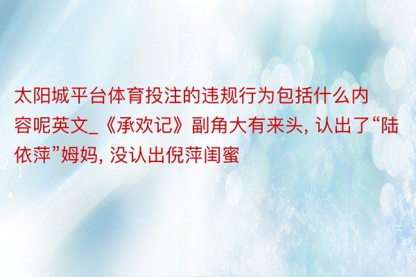 太阳城平台体育投注的违规行为包括什么内容呢英文_《承欢记》副角大有来头, 认出了“陆依萍”姆妈, 没认出倪萍闺蜜