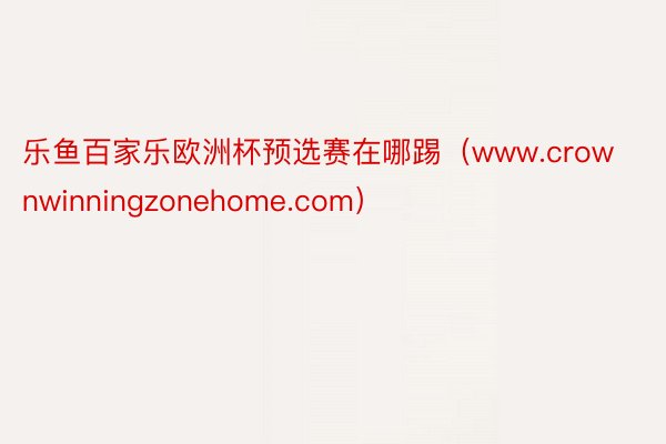 乐鱼百家乐欧洲杯预选赛在哪踢（www.crownwinningzonehome.com）