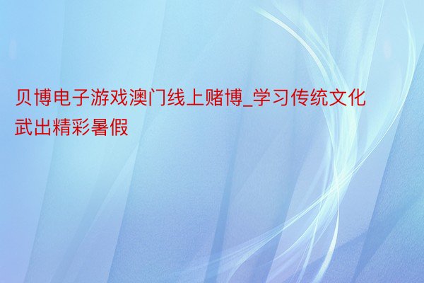 贝博电子游戏澳门线上赌博_学习传统文化 武出精彩暑假