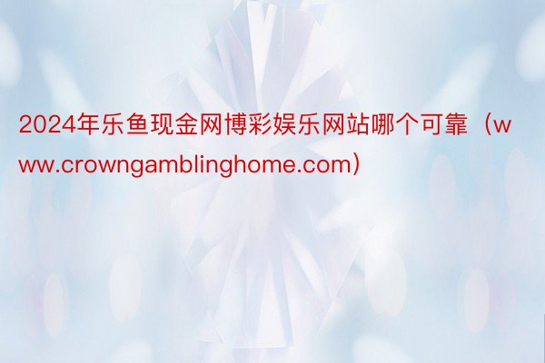 2024年乐鱼现金网博彩娱乐网站哪个可靠（www.crowngamblinghome.com）