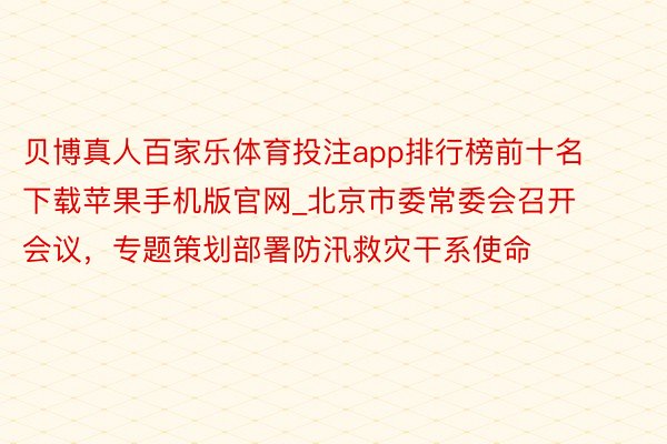 贝博真人百家乐体育投注app排行榜前十名下载苹果手机版官网_北京市委常委会召开会议，专题策划部署防汛救灾干系使命