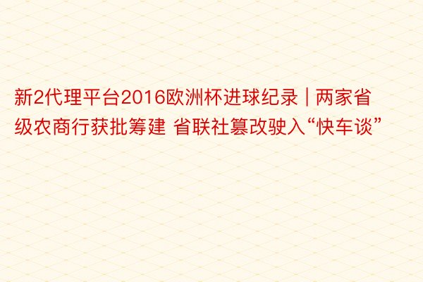 新2代理平台2016欧洲杯进球纪录 | 两家省级农商行获批筹建 省联社篡改驶入“快车谈”