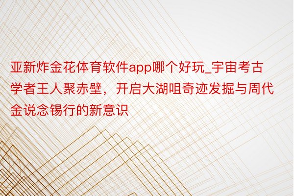 亚新炸金花体育软件app哪个好玩_宇宙考古学者王人聚赤壁，开启大湖咀奇迹发掘与周代金说念锡行的新意识