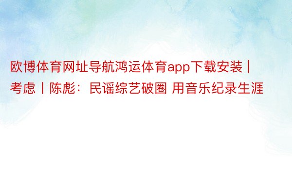 欧博体育网址导航鸿运体育app下载安装 | 考虑丨陈彪：民谣综艺破圈 用音乐纪录生涯