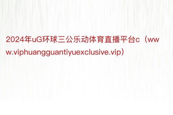 2024年uG环球三公乐动体育直播平台c（www.viphuangguantiyuexclusive.vip）