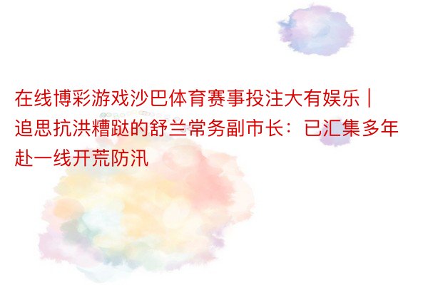 在线博彩游戏沙巴体育赛事投注大有娱乐 | 追思抗洪糟跶的舒兰常务副市长：已汇集多年赴一线开荒防汛