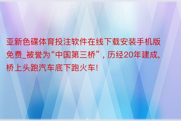 亚新色碟体育投注软件在线下载安装手机版免费_被誉为“中国第三桥” ， 历经20年建成， 桥上头跑汽车底下跑火车!