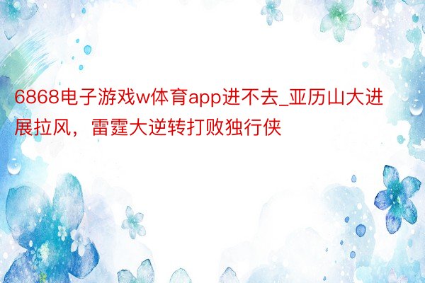 6868电子游戏w体育app进不去_亚历山大进展拉风，雷霆大逆转打败独行侠