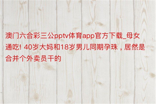 澳门六合彩三公pptv体育app官方下载_母女通吃! 40岁大妈和18岁男儿同期孕珠 , 居然是合并个外卖员干的